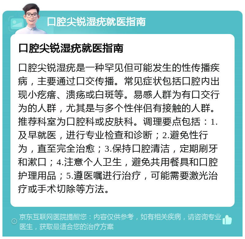 口腔尖锐湿疣就医指南 口腔尖锐湿疣就医指南 口腔尖锐湿疣是一种罕见但可能发生的性传播疾病，主要通过口交传播。常见症状包括口腔内出现小疙瘩、溃疡或白斑等。易感人群为有口交行为的人群，尤其是与多个性伴侣有接触的人群。推荐科室为口腔科或皮肤科。调理要点包括：1.及早就医，进行专业检查和诊断；2.避免性行为，直至完全治愈；3.保持口腔清洁，定期刷牙和漱口；4.注意个人卫生，避免共用餐具和口腔护理用品；5.遵医嘱进行治疗，可能需要激光治疗或手术切除等方法。