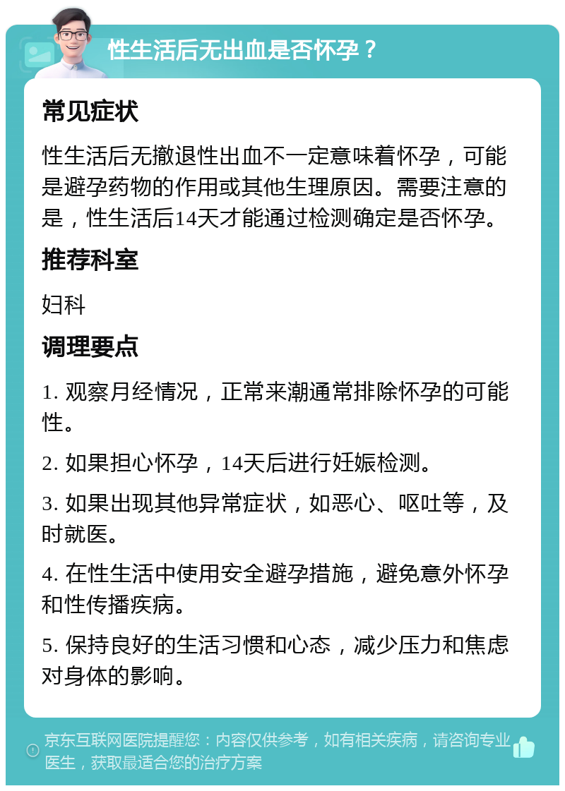 性生活后无出血是否怀孕？ 常见症状 性生活后无撤退性出血不一定意味着怀孕，可能是避孕药物的作用或其他生理原因。需要注意的是，性生活后14天才能通过检测确定是否怀孕。 推荐科室 妇科 调理要点 1. 观察月经情况，正常来潮通常排除怀孕的可能性。 2. 如果担心怀孕，14天后进行妊娠检测。 3. 如果出现其他异常症状，如恶心、呕吐等，及时就医。 4. 在性生活中使用安全避孕措施，避免意外怀孕和性传播疾病。 5. 保持良好的生活习惯和心态，减少压力和焦虑对身体的影响。