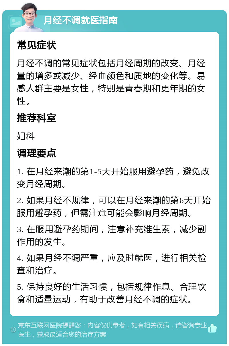 月经不调就医指南 常见症状 月经不调的常见症状包括月经周期的改变、月经量的增多或减少、经血颜色和质地的变化等。易感人群主要是女性，特别是青春期和更年期的女性。 推荐科室 妇科 调理要点 1. 在月经来潮的第1-5天开始服用避孕药，避免改变月经周期。 2. 如果月经不规律，可以在月经来潮的第6天开始服用避孕药，但需注意可能会影响月经周期。 3. 在服用避孕药期间，注意补充维生素，减少副作用的发生。 4. 如果月经不调严重，应及时就医，进行相关检查和治疗。 5. 保持良好的生活习惯，包括规律作息、合理饮食和适量运动，有助于改善月经不调的症状。