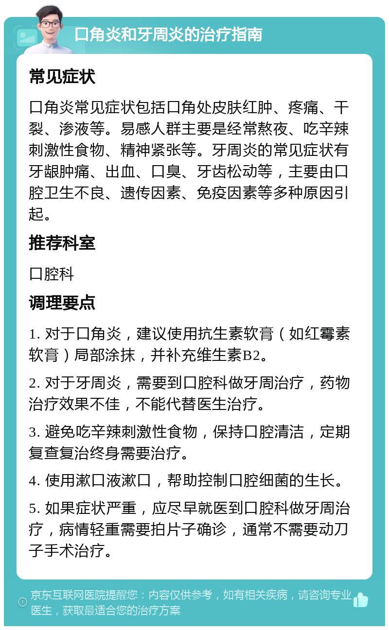 口角炎和牙周炎的治疗指南 常见症状 口角炎常见症状包括口角处皮肤红肿、疼痛、干裂、渗液等。易感人群主要是经常熬夜、吃辛辣刺激性食物、精神紧张等。牙周炎的常见症状有牙龈肿痛、出血、口臭、牙齿松动等，主要由口腔卫生不良、遗传因素、免疫因素等多种原因引起。 推荐科室 口腔科 调理要点 1. 对于口角炎，建议使用抗生素软膏（如红霉素软膏）局部涂抹，并补充维生素B2。 2. 对于牙周炎，需要到口腔科做牙周治疗，药物治疗效果不佳，不能代替医生治疗。 3. 避免吃辛辣刺激性食物，保持口腔清洁，定期复查复治终身需要治疗。 4. 使用漱口液漱口，帮助控制口腔细菌的生长。 5. 如果症状严重，应尽早就医到口腔科做牙周治疗，病情轻重需要拍片子确诊，通常不需要动刀子手术治疗。