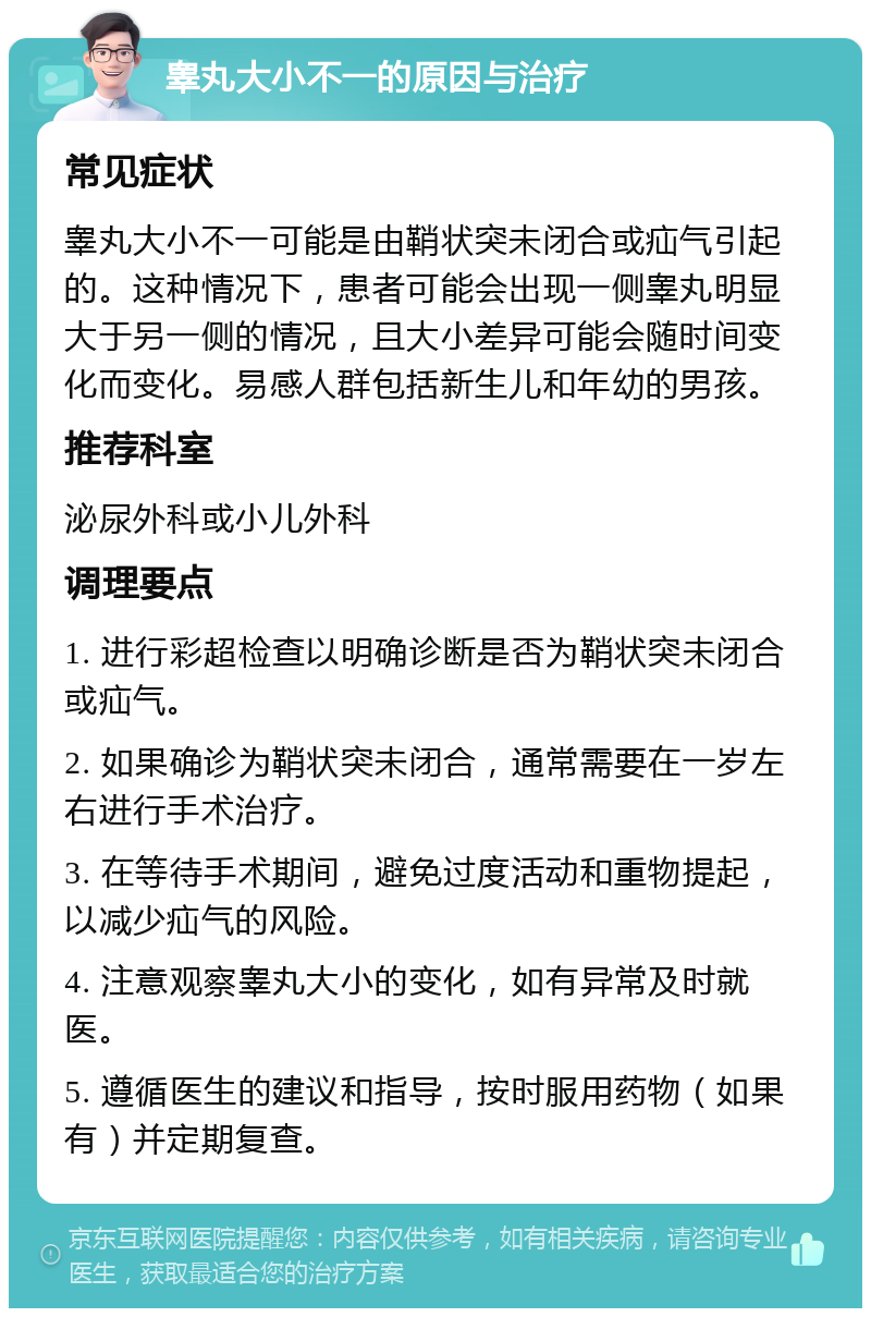 睾丸大小不一的原因与治疗 常见症状 睾丸大小不一可能是由鞘状突未闭合或疝气引起的。这种情况下，患者可能会出现一侧睾丸明显大于另一侧的情况，且大小差异可能会随时间变化而变化。易感人群包括新生儿和年幼的男孩。 推荐科室 泌尿外科或小儿外科 调理要点 1. 进行彩超检查以明确诊断是否为鞘状突未闭合或疝气。 2. 如果确诊为鞘状突未闭合，通常需要在一岁左右进行手术治疗。 3. 在等待手术期间，避免过度活动和重物提起，以减少疝气的风险。 4. 注意观察睾丸大小的变化，如有异常及时就医。 5. 遵循医生的建议和指导，按时服用药物（如果有）并定期复查。