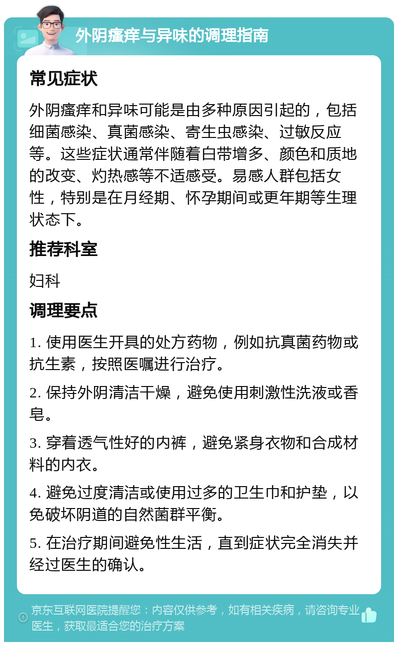 外阴瘙痒与异味的调理指南 常见症状 外阴瘙痒和异味可能是由多种原因引起的，包括细菌感染、真菌感染、寄生虫感染、过敏反应等。这些症状通常伴随着白带增多、颜色和质地的改变、灼热感等不适感受。易感人群包括女性，特别是在月经期、怀孕期间或更年期等生理状态下。 推荐科室 妇科 调理要点 1. 使用医生开具的处方药物，例如抗真菌药物或抗生素，按照医嘱进行治疗。 2. 保持外阴清洁干燥，避免使用刺激性洗液或香皂。 3. 穿着透气性好的内裤，避免紧身衣物和合成材料的内衣。 4. 避免过度清洁或使用过多的卫生巾和护垫，以免破坏阴道的自然菌群平衡。 5. 在治疗期间避免性生活，直到症状完全消失并经过医生的确认。