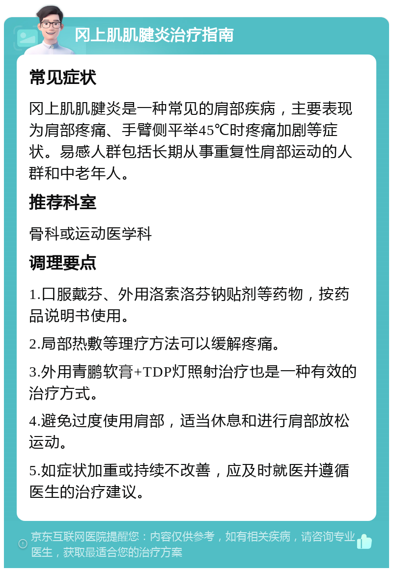 冈上肌肌腱炎治疗指南 常见症状 冈上肌肌腱炎是一种常见的肩部疾病，主要表现为肩部疼痛、手臂侧平举45℃时疼痛加剧等症状。易感人群包括长期从事重复性肩部运动的人群和中老年人。 推荐科室 骨科或运动医学科 调理要点 1.口服戴芬、外用洛索洛芬钠贴剂等药物，按药品说明书使用。 2.局部热敷等理疗方法可以缓解疼痛。 3.外用青鹏软膏+TDP灯照射治疗也是一种有效的治疗方式。 4.避免过度使用肩部，适当休息和进行肩部放松运动。 5.如症状加重或持续不改善，应及时就医并遵循医生的治疗建议。