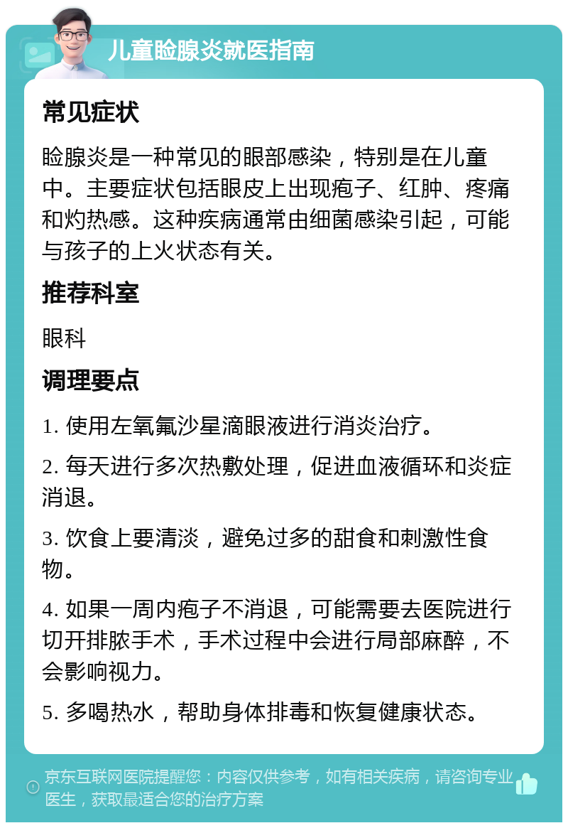 儿童睑腺炎就医指南 常见症状 睑腺炎是一种常见的眼部感染，特别是在儿童中。主要症状包括眼皮上出现疱子、红肿、疼痛和灼热感。这种疾病通常由细菌感染引起，可能与孩子的上火状态有关。 推荐科室 眼科 调理要点 1. 使用左氧氟沙星滴眼液进行消炎治疗。 2. 每天进行多次热敷处理，促进血液循环和炎症消退。 3. 饮食上要清淡，避免过多的甜食和刺激性食物。 4. 如果一周内疱子不消退，可能需要去医院进行切开排脓手术，手术过程中会进行局部麻醉，不会影响视力。 5. 多喝热水，帮助身体排毒和恢复健康状态。