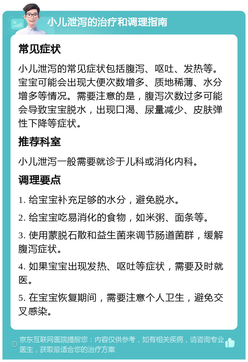 小儿泄泻的治疗和调理指南 常见症状 小儿泄泻的常见症状包括腹泻、呕吐、发热等。宝宝可能会出现大便次数增多、质地稀薄、水分增多等情况。需要注意的是，腹泻次数过多可能会导致宝宝脱水，出现口渴、尿量减少、皮肤弹性下降等症状。 推荐科室 小儿泄泻一般需要就诊于儿科或消化内科。 调理要点 1. 给宝宝补充足够的水分，避免脱水。 2. 给宝宝吃易消化的食物，如米粥、面条等。 3. 使用蒙脱石散和益生菌来调节肠道菌群，缓解腹泻症状。 4. 如果宝宝出现发热、呕吐等症状，需要及时就医。 5. 在宝宝恢复期间，需要注意个人卫生，避免交叉感染。