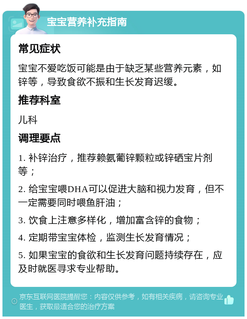 宝宝营养补充指南 常见症状 宝宝不爱吃饭可能是由于缺乏某些营养元素，如锌等，导致食欲不振和生长发育迟缓。 推荐科室 儿科 调理要点 1. 补锌治疗，推荐赖氨葡锌颗粒或锌硒宝片剂等； 2. 给宝宝喂DHA可以促进大脑和视力发育，但不一定需要同时喂鱼肝油； 3. 饮食上注意多样化，增加富含锌的食物； 4. 定期带宝宝体检，监测生长发育情况； 5. 如果宝宝的食欲和生长发育问题持续存在，应及时就医寻求专业帮助。