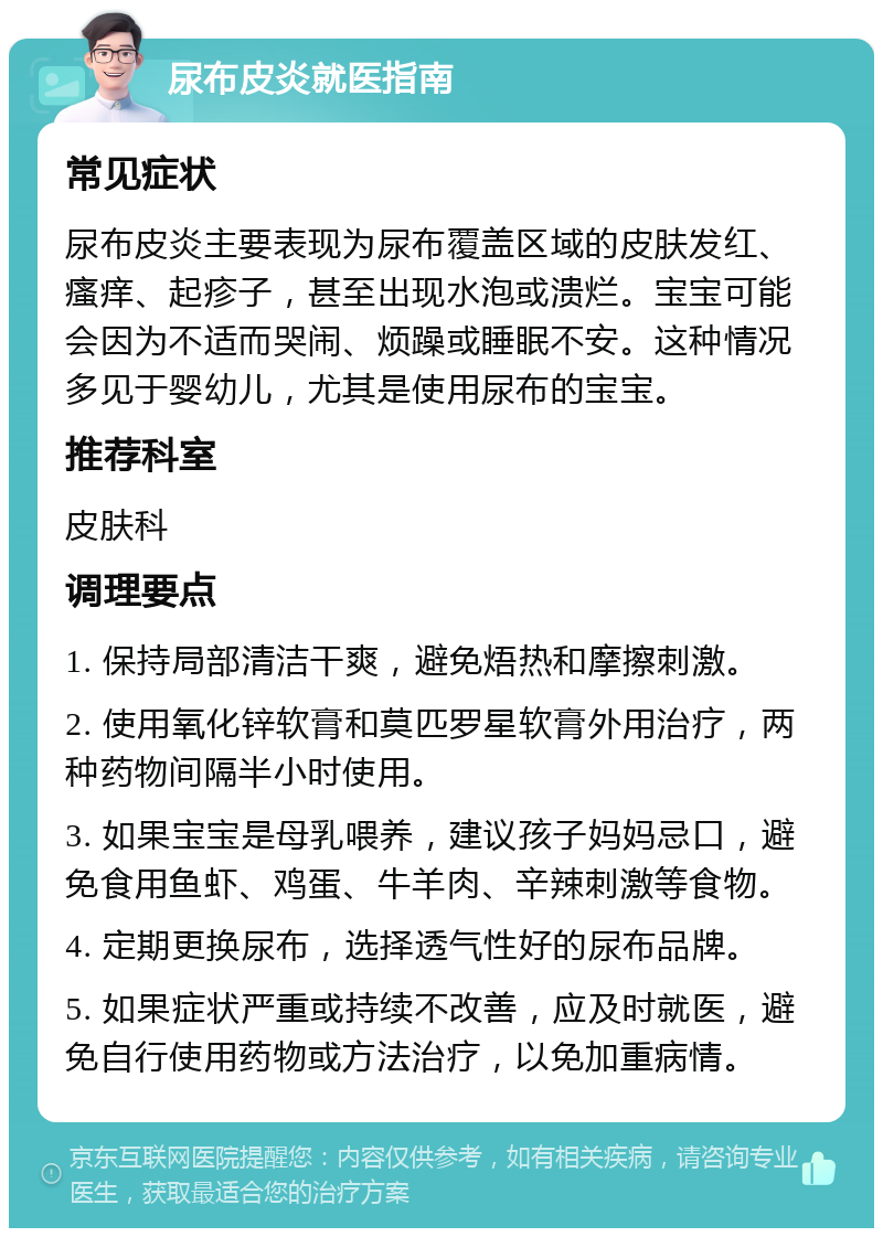 尿布皮炎就医指南 常见症状 尿布皮炎主要表现为尿布覆盖区域的皮肤发红、瘙痒、起疹子，甚至出现水泡或溃烂。宝宝可能会因为不适而哭闹、烦躁或睡眠不安。这种情况多见于婴幼儿，尤其是使用尿布的宝宝。 推荐科室 皮肤科 调理要点 1. 保持局部清洁干爽，避免焐热和摩擦刺激。 2. 使用氧化锌软膏和莫匹罗星软膏外用治疗，两种药物间隔半小时使用。 3. 如果宝宝是母乳喂养，建议孩子妈妈忌口，避免食用鱼虾、鸡蛋、牛羊肉、辛辣刺激等食物。 4. 定期更换尿布，选择透气性好的尿布品牌。 5. 如果症状严重或持续不改善，应及时就医，避免自行使用药物或方法治疗，以免加重病情。