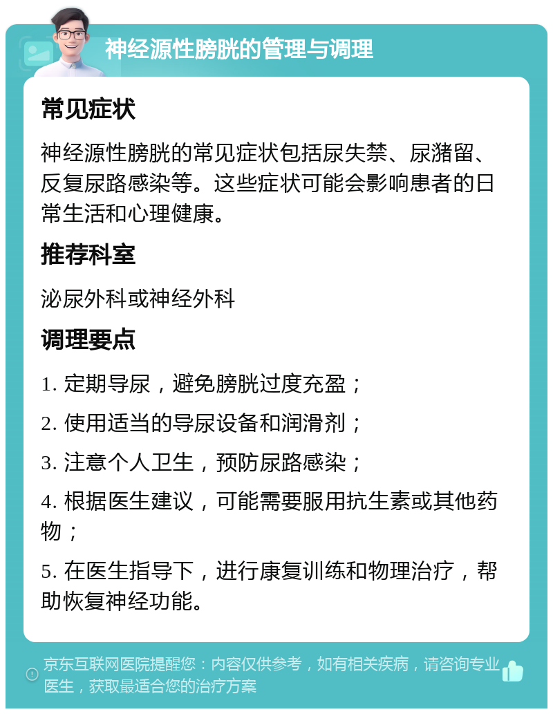 神经源性膀胱的管理与调理 常见症状 神经源性膀胱的常见症状包括尿失禁、尿潴留、反复尿路感染等。这些症状可能会影响患者的日常生活和心理健康。 推荐科室 泌尿外科或神经外科 调理要点 1. 定期导尿，避免膀胱过度充盈； 2. 使用适当的导尿设备和润滑剂； 3. 注意个人卫生，预防尿路感染； 4. 根据医生建议，可能需要服用抗生素或其他药物； 5. 在医生指导下，进行康复训练和物理治疗，帮助恢复神经功能。