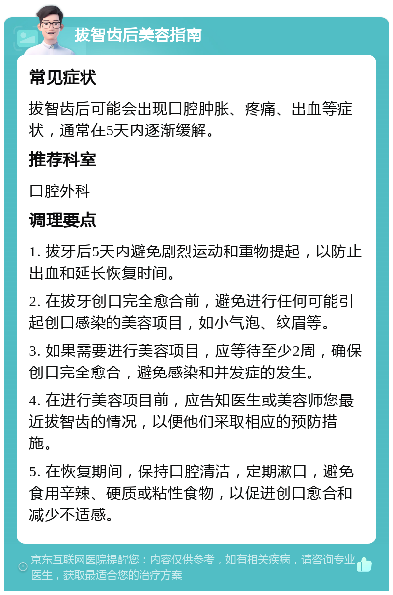 拔智齿后美容指南 常见症状 拔智齿后可能会出现口腔肿胀、疼痛、出血等症状，通常在5天内逐渐缓解。 推荐科室 口腔外科 调理要点 1. 拔牙后5天内避免剧烈运动和重物提起，以防止出血和延长恢复时间。 2. 在拔牙创口完全愈合前，避免进行任何可能引起创口感染的美容项目，如小气泡、纹眉等。 3. 如果需要进行美容项目，应等待至少2周，确保创口完全愈合，避免感染和并发症的发生。 4. 在进行美容项目前，应告知医生或美容师您最近拔智齿的情况，以便他们采取相应的预防措施。 5. 在恢复期间，保持口腔清洁，定期漱口，避免食用辛辣、硬质或粘性食物，以促进创口愈合和减少不适感。