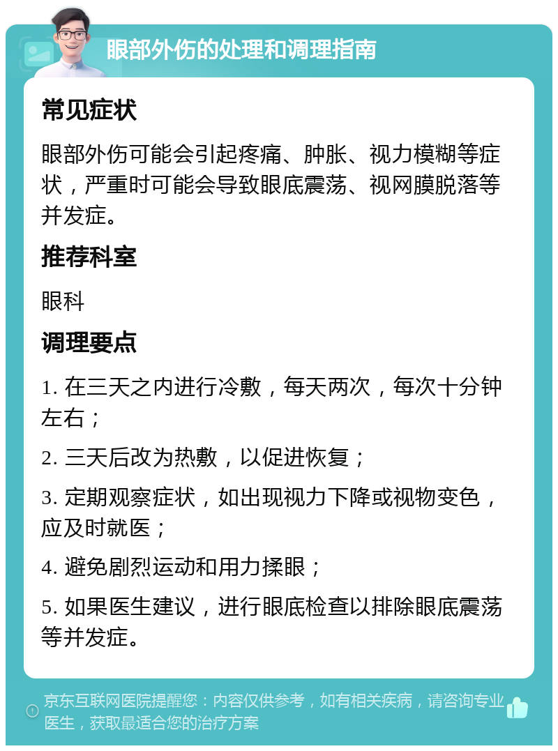 眼部外伤的处理和调理指南 常见症状 眼部外伤可能会引起疼痛、肿胀、视力模糊等症状，严重时可能会导致眼底震荡、视网膜脱落等并发症。 推荐科室 眼科 调理要点 1. 在三天之内进行冷敷，每天两次，每次十分钟左右； 2. 三天后改为热敷，以促进恢复； 3. 定期观察症状，如出现视力下降或视物变色，应及时就医； 4. 避免剧烈运动和用力揉眼； 5. 如果医生建议，进行眼底检查以排除眼底震荡等并发症。