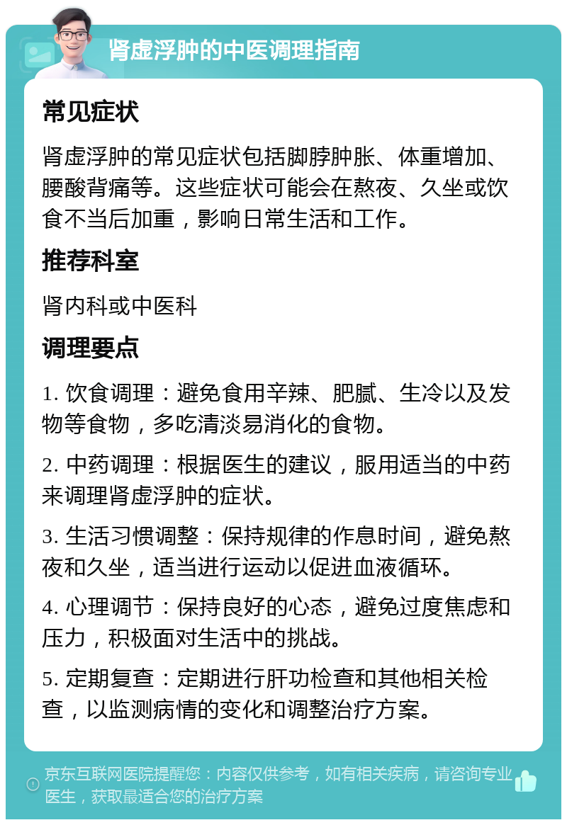 肾虚浮肿的中医调理指南 常见症状 肾虚浮肿的常见症状包括脚脖肿胀、体重增加、腰酸背痛等。这些症状可能会在熬夜、久坐或饮食不当后加重，影响日常生活和工作。 推荐科室 肾内科或中医科 调理要点 1. 饮食调理：避免食用辛辣、肥腻、生冷以及发物等食物，多吃清淡易消化的食物。 2. 中药调理：根据医生的建议，服用适当的中药来调理肾虚浮肿的症状。 3. 生活习惯调整：保持规律的作息时间，避免熬夜和久坐，适当进行运动以促进血液循环。 4. 心理调节：保持良好的心态，避免过度焦虑和压力，积极面对生活中的挑战。 5. 定期复查：定期进行肝功检查和其他相关检查，以监测病情的变化和调整治疗方案。