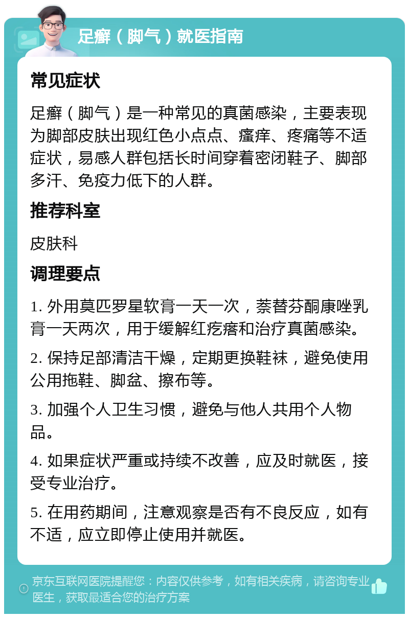 足癣（脚气）就医指南 常见症状 足癣（脚气）是一种常见的真菌感染，主要表现为脚部皮肤出现红色小点点、瘙痒、疼痛等不适症状，易感人群包括长时间穿着密闭鞋子、脚部多汗、免疫力低下的人群。 推荐科室 皮肤科 调理要点 1. 外用莫匹罗星软膏一天一次，萘替芬酮康唑乳膏一天两次，用于缓解红疙瘩和治疗真菌感染。 2. 保持足部清洁干燥，定期更换鞋袜，避免使用公用拖鞋、脚盆、擦布等。 3. 加强个人卫生习惯，避免与他人共用个人物品。 4. 如果症状严重或持续不改善，应及时就医，接受专业治疗。 5. 在用药期间，注意观察是否有不良反应，如有不适，应立即停止使用并就医。