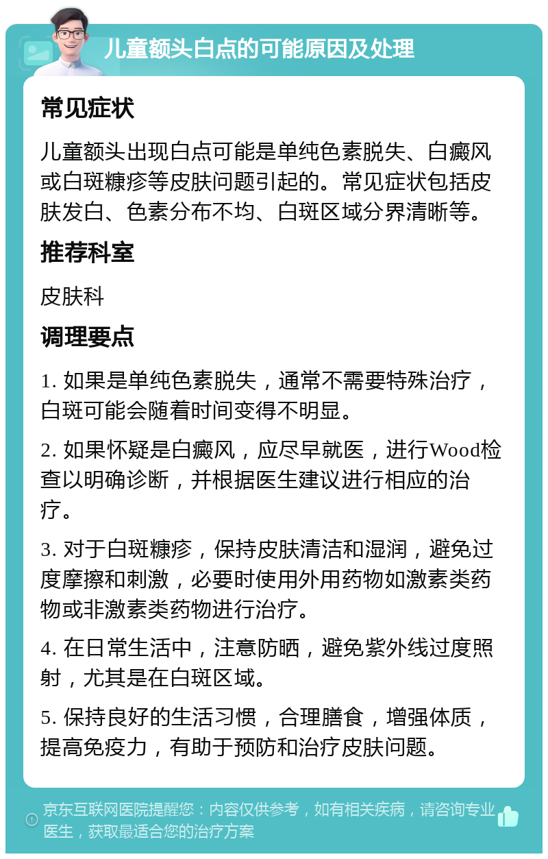 儿童额头白点的可能原因及处理 常见症状 儿童额头出现白点可能是单纯色素脱失、白癜风或白斑糠疹等皮肤问题引起的。常见症状包括皮肤发白、色素分布不均、白斑区域分界清晰等。 推荐科室 皮肤科 调理要点 1. 如果是单纯色素脱失，通常不需要特殊治疗，白斑可能会随着时间变得不明显。 2. 如果怀疑是白癜风，应尽早就医，进行Wood检查以明确诊断，并根据医生建议进行相应的治疗。 3. 对于白斑糠疹，保持皮肤清洁和湿润，避免过度摩擦和刺激，必要时使用外用药物如激素类药物或非激素类药物进行治疗。 4. 在日常生活中，注意防晒，避免紫外线过度照射，尤其是在白斑区域。 5. 保持良好的生活习惯，合理膳食，增强体质，提高免疫力，有助于预防和治疗皮肤问题。