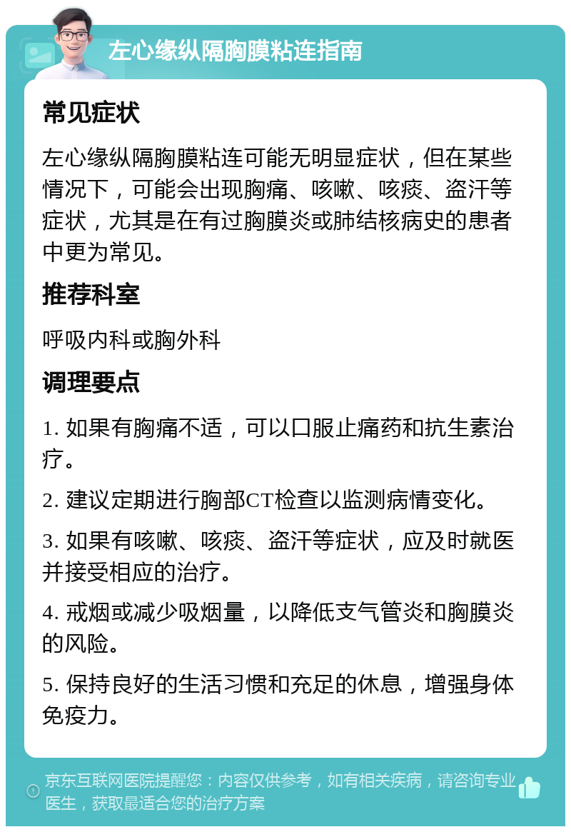 左心缘纵隔胸膜粘连指南 常见症状 左心缘纵隔胸膜粘连可能无明显症状，但在某些情况下，可能会出现胸痛、咳嗽、咳痰、盗汗等症状，尤其是在有过胸膜炎或肺结核病史的患者中更为常见。 推荐科室 呼吸内科或胸外科 调理要点 1. 如果有胸痛不适，可以口服止痛药和抗生素治疗。 2. 建议定期进行胸部CT检查以监测病情变化。 3. 如果有咳嗽、咳痰、盗汗等症状，应及时就医并接受相应的治疗。 4. 戒烟或减少吸烟量，以降低支气管炎和胸膜炎的风险。 5. 保持良好的生活习惯和充足的休息，增强身体免疫力。