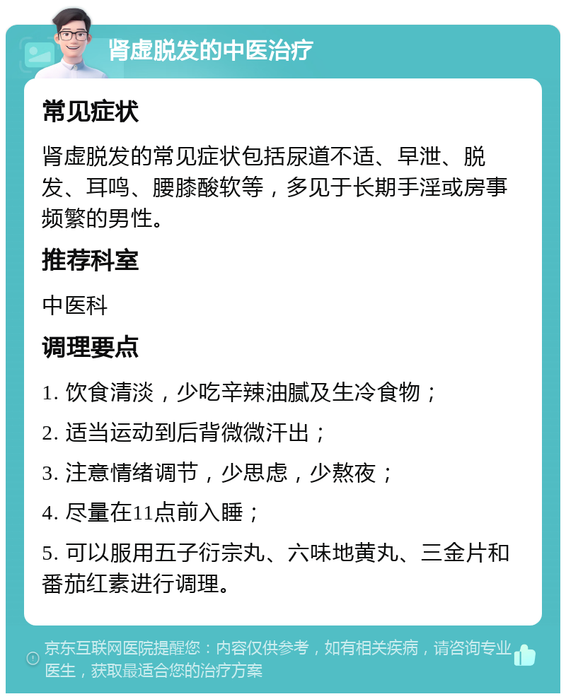 肾虚脱发的中医治疗 常见症状 肾虚脱发的常见症状包括尿道不适、早泄、脱发、耳鸣、腰膝酸软等，多见于长期手淫或房事频繁的男性。 推荐科室 中医科 调理要点 1. 饮食清淡，少吃辛辣油腻及生冷食物； 2. 适当运动到后背微微汗出； 3. 注意情绪调节，少思虑，少熬夜； 4. 尽量在11点前入睡； 5. 可以服用五子衍宗丸、六味地黄丸、三金片和番茄红素进行调理。