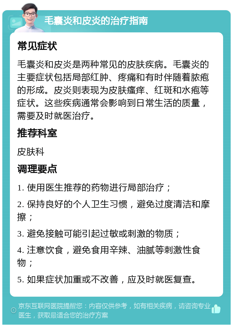 毛囊炎和皮炎的治疗指南 常见症状 毛囊炎和皮炎是两种常见的皮肤疾病。毛囊炎的主要症状包括局部红肿、疼痛和有时伴随着脓疱的形成。皮炎则表现为皮肤瘙痒、红斑和水疱等症状。这些疾病通常会影响到日常生活的质量，需要及时就医治疗。 推荐科室 皮肤科 调理要点 1. 使用医生推荐的药物进行局部治疗； 2. 保持良好的个人卫生习惯，避免过度清洁和摩擦； 3. 避免接触可能引起过敏或刺激的物质； 4. 注意饮食，避免食用辛辣、油腻等刺激性食物； 5. 如果症状加重或不改善，应及时就医复查。