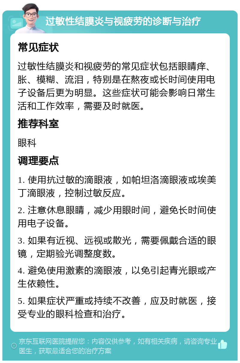 过敏性结膜炎与视疲劳的诊断与治疗 常见症状 过敏性结膜炎和视疲劳的常见症状包括眼睛痒、胀、模糊、流泪，特别是在熬夜或长时间使用电子设备后更为明显。这些症状可能会影响日常生活和工作效率，需要及时就医。 推荐科室 眼科 调理要点 1. 使用抗过敏的滴眼液，如帕坦洛滴眼液或埃美丁滴眼液，控制过敏反应。 2. 注意休息眼睛，减少用眼时间，避免长时间使用电子设备。 3. 如果有近视、远视或散光，需要佩戴合适的眼镜，定期验光调整度数。 4. 避免使用激素的滴眼液，以免引起青光眼或产生依赖性。 5. 如果症状严重或持续不改善，应及时就医，接受专业的眼科检查和治疗。