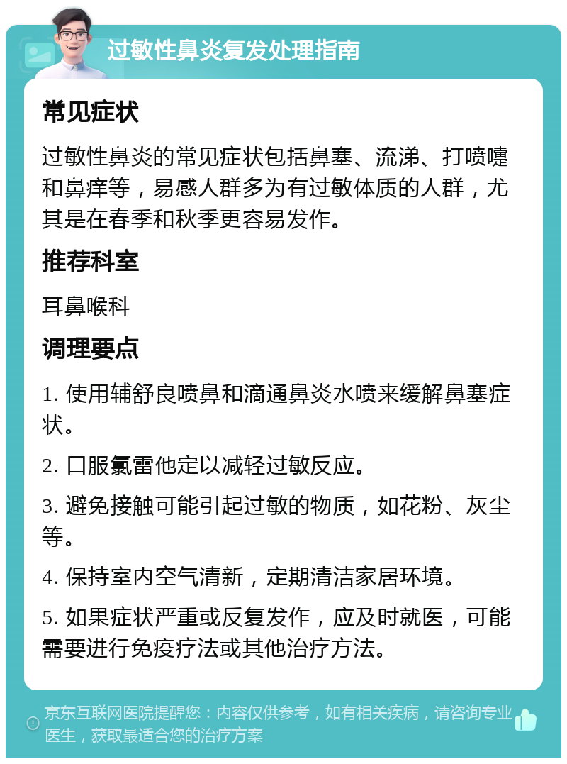 过敏性鼻炎复发处理指南 常见症状 过敏性鼻炎的常见症状包括鼻塞、流涕、打喷嚏和鼻痒等，易感人群多为有过敏体质的人群，尤其是在春季和秋季更容易发作。 推荐科室 耳鼻喉科 调理要点 1. 使用辅舒良喷鼻和滴通鼻炎水喷来缓解鼻塞症状。 2. 口服氯雷他定以减轻过敏反应。 3. 避免接触可能引起过敏的物质，如花粉、灰尘等。 4. 保持室内空气清新，定期清洁家居环境。 5. 如果症状严重或反复发作，应及时就医，可能需要进行免疫疗法或其他治疗方法。