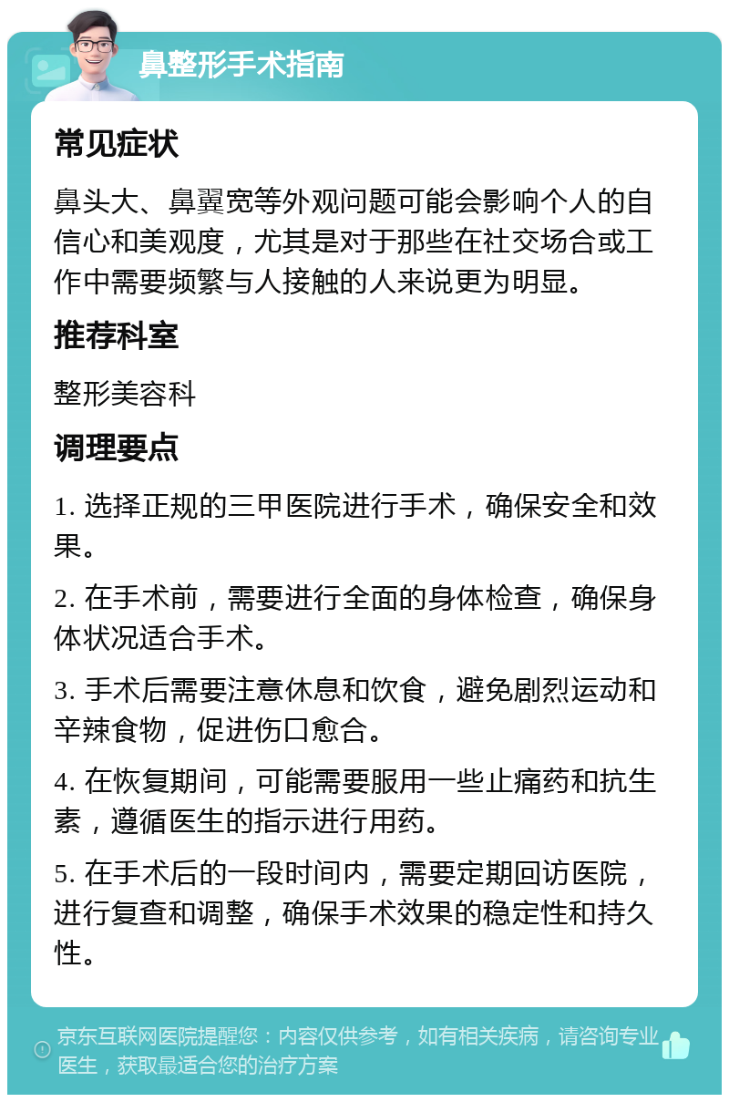 鼻整形手术指南 常见症状 鼻头大、鼻翼宽等外观问题可能会影响个人的自信心和美观度，尤其是对于那些在社交场合或工作中需要频繁与人接触的人来说更为明显。 推荐科室 整形美容科 调理要点 1. 选择正规的三甲医院进行手术，确保安全和效果。 2. 在手术前，需要进行全面的身体检查，确保身体状况适合手术。 3. 手术后需要注意休息和饮食，避免剧烈运动和辛辣食物，促进伤口愈合。 4. 在恢复期间，可能需要服用一些止痛药和抗生素，遵循医生的指示进行用药。 5. 在手术后的一段时间内，需要定期回访医院，进行复查和调整，确保手术效果的稳定性和持久性。