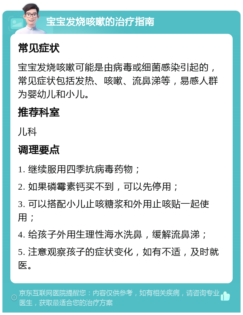 宝宝发烧咳嗽的治疗指南 常见症状 宝宝发烧咳嗽可能是由病毒或细菌感染引起的，常见症状包括发热、咳嗽、流鼻涕等，易感人群为婴幼儿和小儿。 推荐科室 儿科 调理要点 1. 继续服用四季抗病毒药物； 2. 如果磷霉素钙买不到，可以先停用； 3. 可以搭配小儿止咳糖浆和外用止咳贴一起使用； 4. 给孩子外用生理性海水洗鼻，缓解流鼻涕； 5. 注意观察孩子的症状变化，如有不适，及时就医。