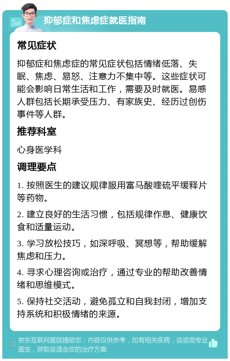 抑郁症和焦虑症就医指南 常见症状 抑郁症和焦虑症的常见症状包括情绪低落、失眠、焦虑、易怒、注意力不集中等。这些症状可能会影响日常生活和工作，需要及时就医。易感人群包括长期承受压力、有家族史、经历过创伤事件等人群。 推荐科室 心身医学科 调理要点 1. 按照医生的建议规律服用富马酸喹硫平缓释片等药物。 2. 建立良好的生活习惯，包括规律作息、健康饮食和适量运动。 3. 学习放松技巧，如深呼吸、冥想等，帮助缓解焦虑和压力。 4. 寻求心理咨询或治疗，通过专业的帮助改善情绪和思维模式。 5. 保持社交活动，避免孤立和自我封闭，增加支持系统和积极情绪的来源。