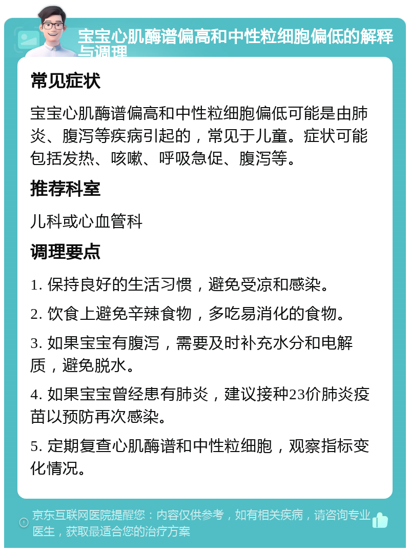 宝宝心肌酶谱偏高和中性粒细胞偏低的解释与调理 常见症状 宝宝心肌酶谱偏高和中性粒细胞偏低可能是由肺炎、腹泻等疾病引起的，常见于儿童。症状可能包括发热、咳嗽、呼吸急促、腹泻等。 推荐科室 儿科或心血管科 调理要点 1. 保持良好的生活习惯，避免受凉和感染。 2. 饮食上避免辛辣食物，多吃易消化的食物。 3. 如果宝宝有腹泻，需要及时补充水分和电解质，避免脱水。 4. 如果宝宝曾经患有肺炎，建议接种23价肺炎疫苗以预防再次感染。 5. 定期复查心肌酶谱和中性粒细胞，观察指标变化情况。