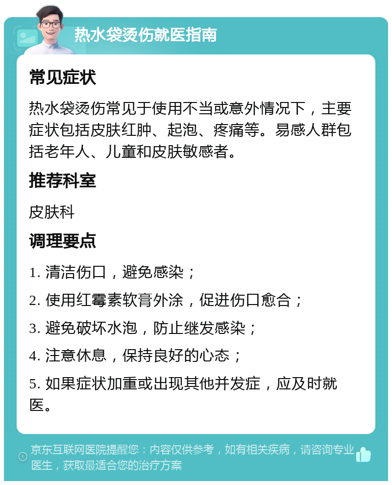 热水袋烫伤就医指南 常见症状 热水袋烫伤常见于使用不当或意外情况下，主要症状包括皮肤红肿、起泡、疼痛等。易感人群包括老年人、儿童和皮肤敏感者。 推荐科室 皮肤科 调理要点 1. 清洁伤口，避免感染； 2. 使用红霉素软膏外涂，促进伤口愈合； 3. 避免破坏水泡，防止继发感染； 4. 注意休息，保持良好的心态； 5. 如果症状加重或出现其他并发症，应及时就医。