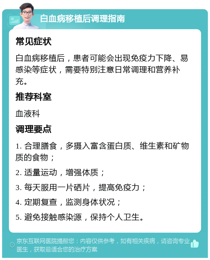 白血病移植后调理指南 常见症状 白血病移植后，患者可能会出现免疫力下降、易感染等症状，需要特别注意日常调理和营养补充。 推荐科室 血液科 调理要点 1. 合理膳食，多摄入富含蛋白质、维生素和矿物质的食物； 2. 适量运动，增强体质； 3. 每天服用一片硒片，提高免疫力； 4. 定期复查，监测身体状况； 5. 避免接触感染源，保持个人卫生。