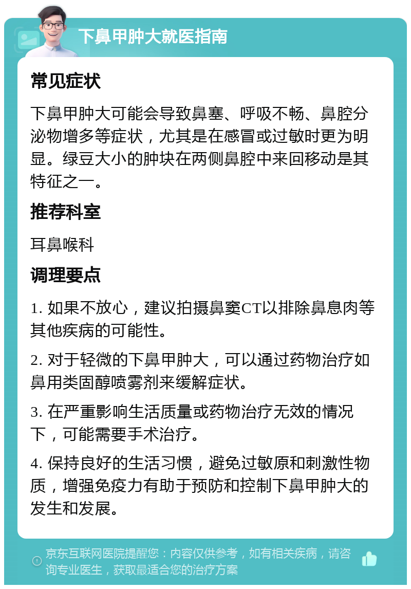 下鼻甲肿大就医指南 常见症状 下鼻甲肿大可能会导致鼻塞、呼吸不畅、鼻腔分泌物增多等症状，尤其是在感冒或过敏时更为明显。绿豆大小的肿块在两侧鼻腔中来回移动是其特征之一。 推荐科室 耳鼻喉科 调理要点 1. 如果不放心，建议拍摄鼻窦CT以排除鼻息肉等其他疾病的可能性。 2. 对于轻微的下鼻甲肿大，可以通过药物治疗如鼻用类固醇喷雾剂来缓解症状。 3. 在严重影响生活质量或药物治疗无效的情况下，可能需要手术治疗。 4. 保持良好的生活习惯，避免过敏原和刺激性物质，增强免疫力有助于预防和控制下鼻甲肿大的发生和发展。