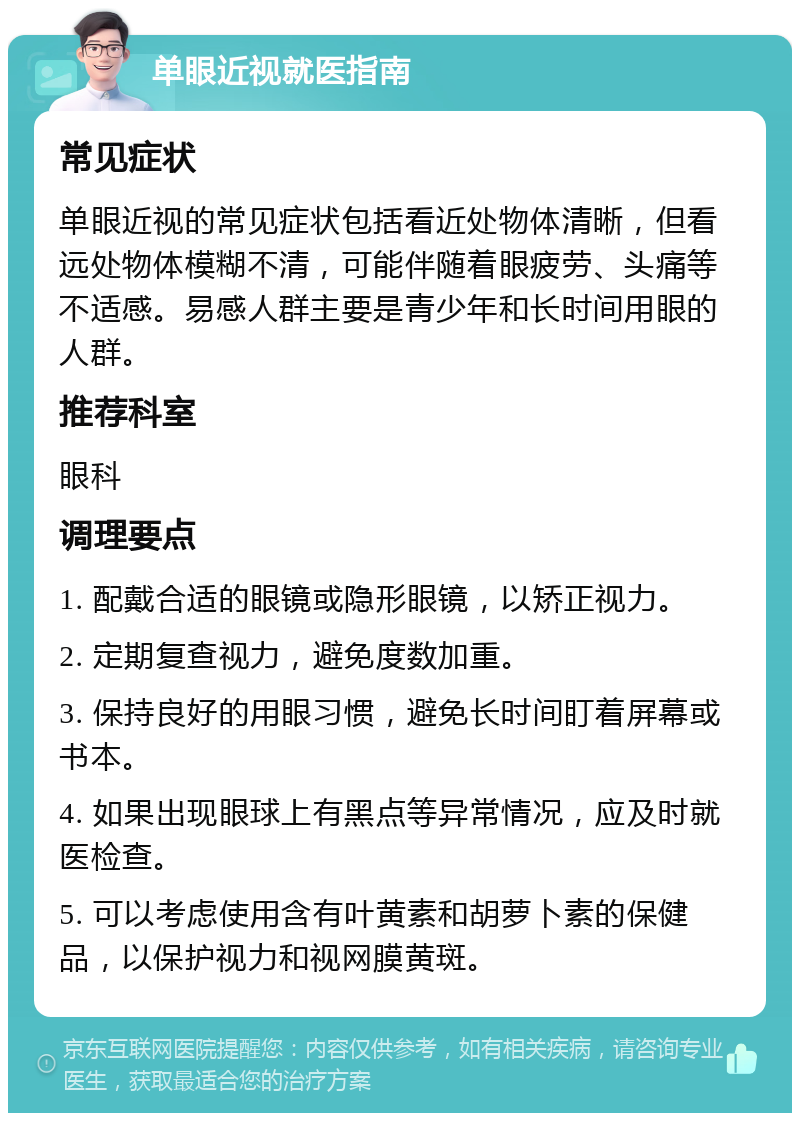 单眼近视就医指南 常见症状 单眼近视的常见症状包括看近处物体清晰，但看远处物体模糊不清，可能伴随着眼疲劳、头痛等不适感。易感人群主要是青少年和长时间用眼的人群。 推荐科室 眼科 调理要点 1. 配戴合适的眼镜或隐形眼镜，以矫正视力。 2. 定期复查视力，避免度数加重。 3. 保持良好的用眼习惯，避免长时间盯着屏幕或书本。 4. 如果出现眼球上有黑点等异常情况，应及时就医检查。 5. 可以考虑使用含有叶黄素和胡萝卜素的保健品，以保护视力和视网膜黄斑。