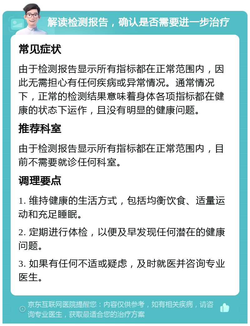 解读检测报告，确认是否需要进一步治疗 常见症状 由于检测报告显示所有指标都在正常范围内，因此无需担心有任何疾病或异常情况。通常情况下，正常的检测结果意味着身体各项指标都在健康的状态下运作，且没有明显的健康问题。 推荐科室 由于检测报告显示所有指标都在正常范围内，目前不需要就诊任何科室。 调理要点 1. 维持健康的生活方式，包括均衡饮食、适量运动和充足睡眠。 2. 定期进行体检，以便及早发现任何潜在的健康问题。 3. 如果有任何不适或疑虑，及时就医并咨询专业医生。