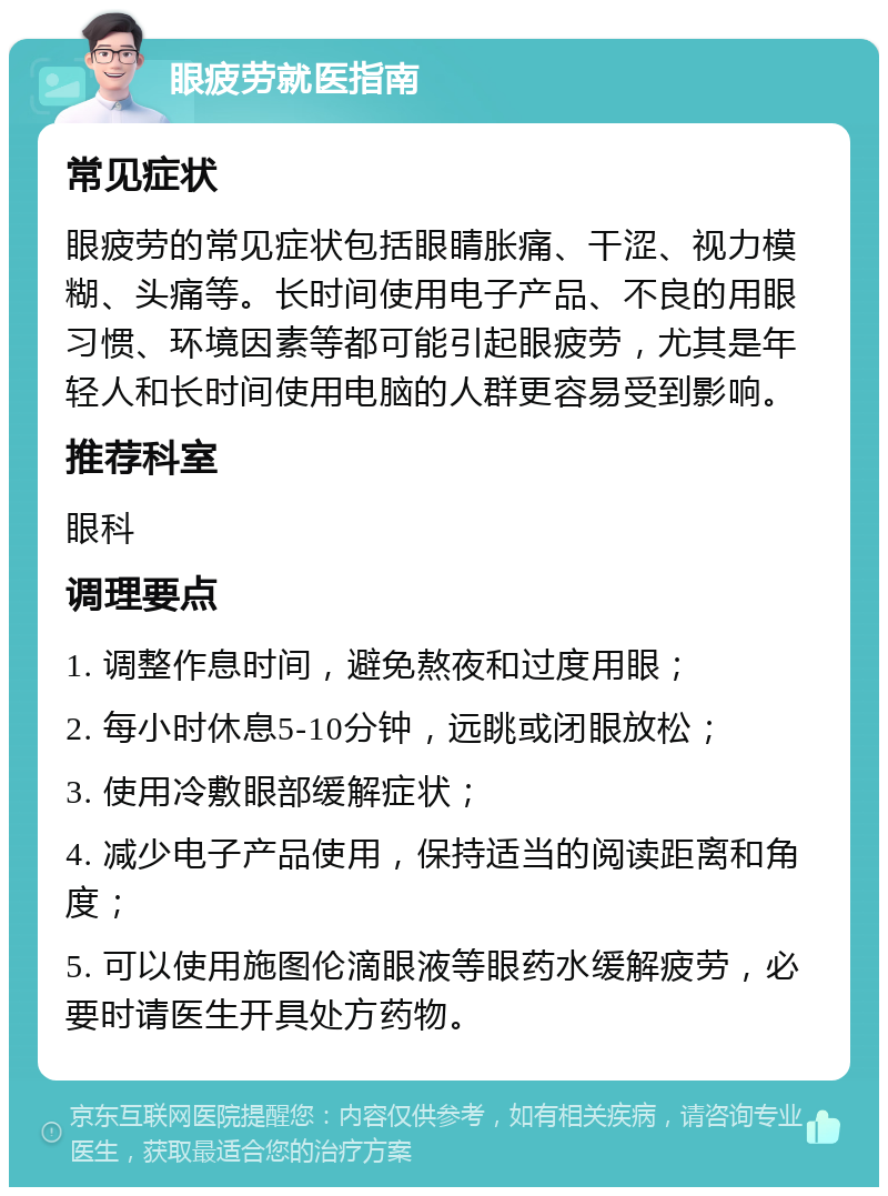 眼疲劳就医指南 常见症状 眼疲劳的常见症状包括眼睛胀痛、干涩、视力模糊、头痛等。长时间使用电子产品、不良的用眼习惯、环境因素等都可能引起眼疲劳，尤其是年轻人和长时间使用电脑的人群更容易受到影响。 推荐科室 眼科 调理要点 1. 调整作息时间，避免熬夜和过度用眼； 2. 每小时休息5-10分钟，远眺或闭眼放松； 3. 使用冷敷眼部缓解症状； 4. 减少电子产品使用，保持适当的阅读距离和角度； 5. 可以使用施图伦滴眼液等眼药水缓解疲劳，必要时请医生开具处方药物。