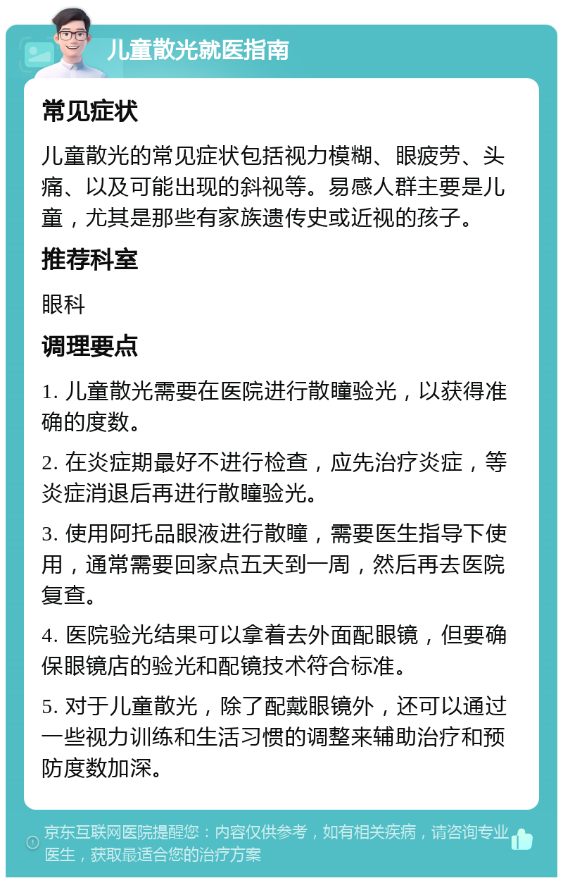 儿童散光就医指南 常见症状 儿童散光的常见症状包括视力模糊、眼疲劳、头痛、以及可能出现的斜视等。易感人群主要是儿童，尤其是那些有家族遗传史或近视的孩子。 推荐科室 眼科 调理要点 1. 儿童散光需要在医院进行散瞳验光，以获得准确的度数。 2. 在炎症期最好不进行检查，应先治疗炎症，等炎症消退后再进行散瞳验光。 3. 使用阿托品眼液进行散瞳，需要医生指导下使用，通常需要回家点五天到一周，然后再去医院复查。 4. 医院验光结果可以拿着去外面配眼镜，但要确保眼镜店的验光和配镜技术符合标准。 5. 对于儿童散光，除了配戴眼镜外，还可以通过一些视力训练和生活习惯的调整来辅助治疗和预防度数加深。