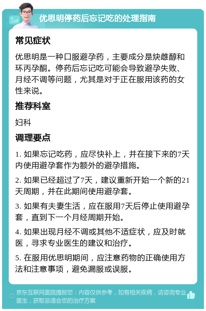 优思明停药后忘记吃的处理指南 常见症状 优思明是一种口服避孕药，主要成分是炔雌醇和环丙孕酮。停药后忘记吃可能会导致避孕失败、月经不调等问题，尤其是对于正在服用该药的女性来说。 推荐科室 妇科 调理要点 1. 如果忘记吃药，应尽快补上，并在接下来的7天内使用避孕套作为额外的避孕措施。 2. 如果已经超过了7天，建议重新开始一个新的21天周期，并在此期间使用避孕套。 3. 如果有夫妻生活，应在服用7天后停止使用避孕套，直到下一个月经周期开始。 4. 如果出现月经不调或其他不适症状，应及时就医，寻求专业医生的建议和治疗。 5. 在服用优思明期间，应注意药物的正确使用方法和注意事项，避免漏服或误服。