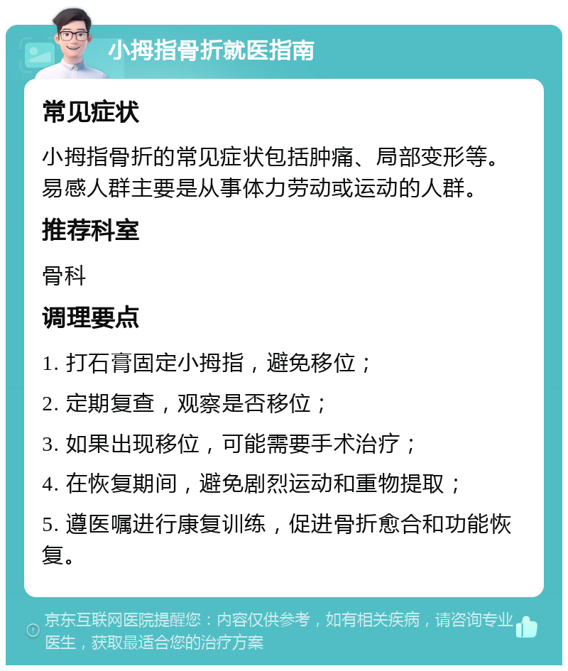 小拇指骨折就医指南 常见症状 小拇指骨折的常见症状包括肿痛、局部变形等。易感人群主要是从事体力劳动或运动的人群。 推荐科室 骨科 调理要点 1. 打石膏固定小拇指，避免移位； 2. 定期复查，观察是否移位； 3. 如果出现移位，可能需要手术治疗； 4. 在恢复期间，避免剧烈运动和重物提取； 5. 遵医嘱进行康复训练，促进骨折愈合和功能恢复。