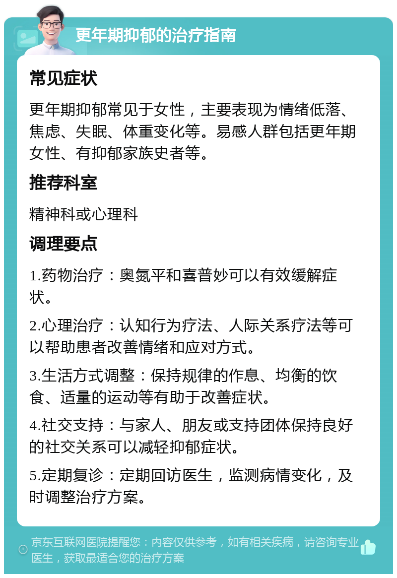 更年期抑郁的治疗指南 常见症状 更年期抑郁常见于女性，主要表现为情绪低落、焦虑、失眠、体重变化等。易感人群包括更年期女性、有抑郁家族史者等。 推荐科室 精神科或心理科 调理要点 1.药物治疗：奥氮平和喜普妙可以有效缓解症状。 2.心理治疗：认知行为疗法、人际关系疗法等可以帮助患者改善情绪和应对方式。 3.生活方式调整：保持规律的作息、均衡的饮食、适量的运动等有助于改善症状。 4.社交支持：与家人、朋友或支持团体保持良好的社交关系可以减轻抑郁症状。 5.定期复诊：定期回访医生，监测病情变化，及时调整治疗方案。