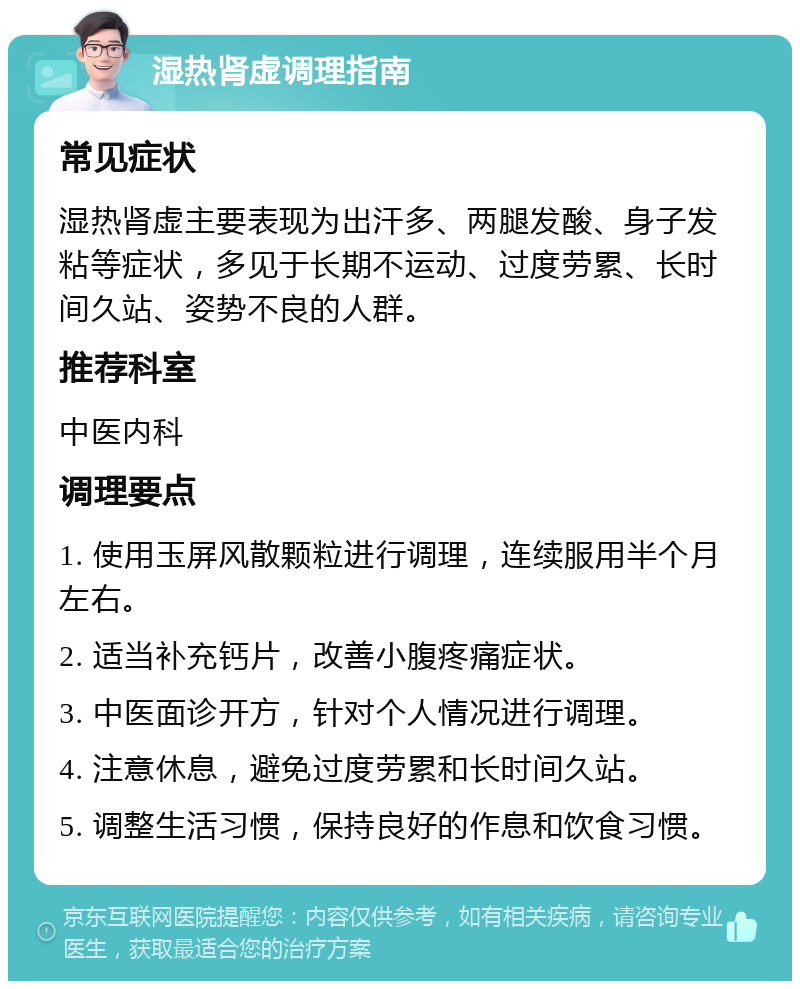 湿热肾虚调理指南 常见症状 湿热肾虚主要表现为出汗多、两腿发酸、身子发粘等症状，多见于长期不运动、过度劳累、长时间久站、姿势不良的人群。 推荐科室 中医内科 调理要点 1. 使用玉屏风散颗粒进行调理，连续服用半个月左右。 2. 适当补充钙片，改善小腹疼痛症状。 3. 中医面诊开方，针对个人情况进行调理。 4. 注意休息，避免过度劳累和长时间久站。 5. 调整生活习惯，保持良好的作息和饮食习惯。