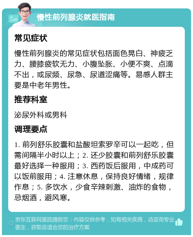 慢性前列腺炎就医指南 常见症状 慢性前列腺炎的常见症状包括面色晃白、神疲乏力、腰膝疲软无力、小腹坠胀、小便不爽、点滴不出，或尿频、尿急、尿道涩痛等。易感人群主要是中老年男性。 推荐科室 泌尿外科或男科 调理要点 1. 前列舒乐胶囊和盐酸坦索罗辛可以一起吃，但需间隔半小时以上；2. 还少胶囊和前列舒乐胶囊最好选择一种服用；3. 西药饭后服用，中成药可以饭前服用；4. 注意休息，保持良好情绪，规律作息；5. 多饮水，少食辛辣刺激、油炸的食物，忌烟酒，避风寒。