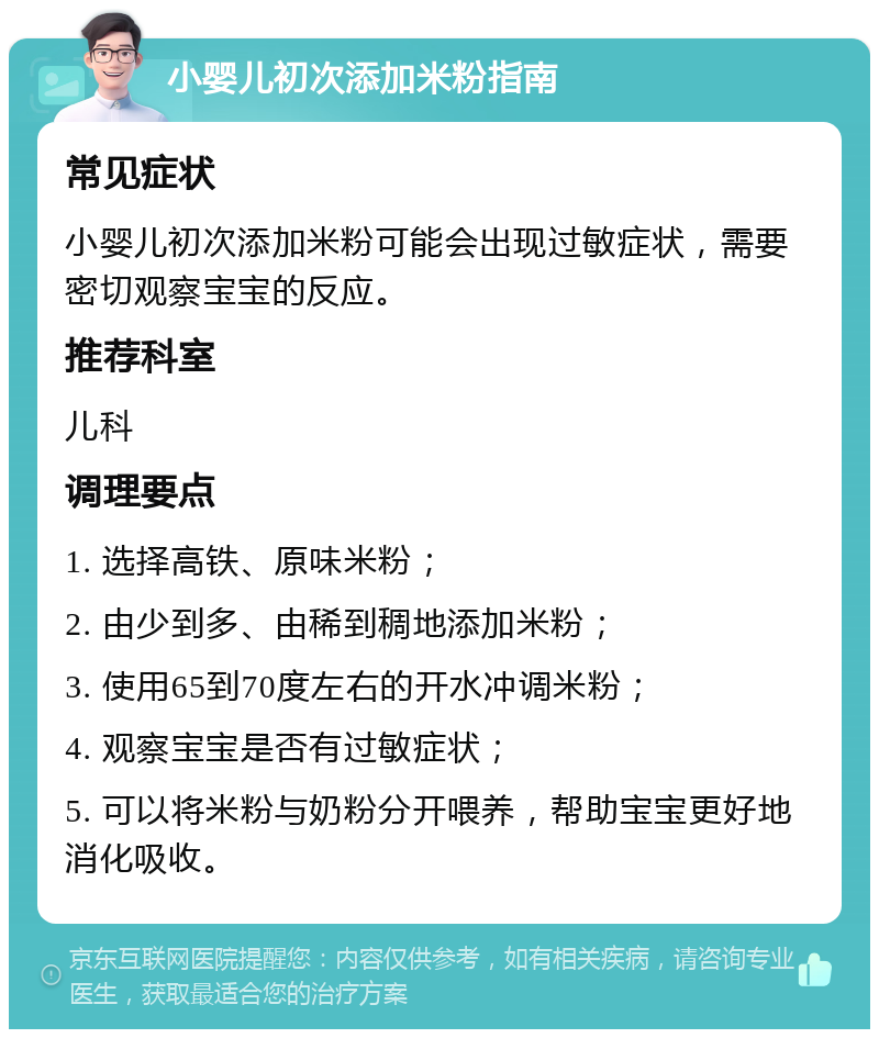 小婴儿初次添加米粉指南 常见症状 小婴儿初次添加米粉可能会出现过敏症状，需要密切观察宝宝的反应。 推荐科室 儿科 调理要点 1. 选择高铁、原味米粉； 2. 由少到多、由稀到稠地添加米粉； 3. 使用65到70度左右的开水冲调米粉； 4. 观察宝宝是否有过敏症状； 5. 可以将米粉与奶粉分开喂养，帮助宝宝更好地消化吸收。