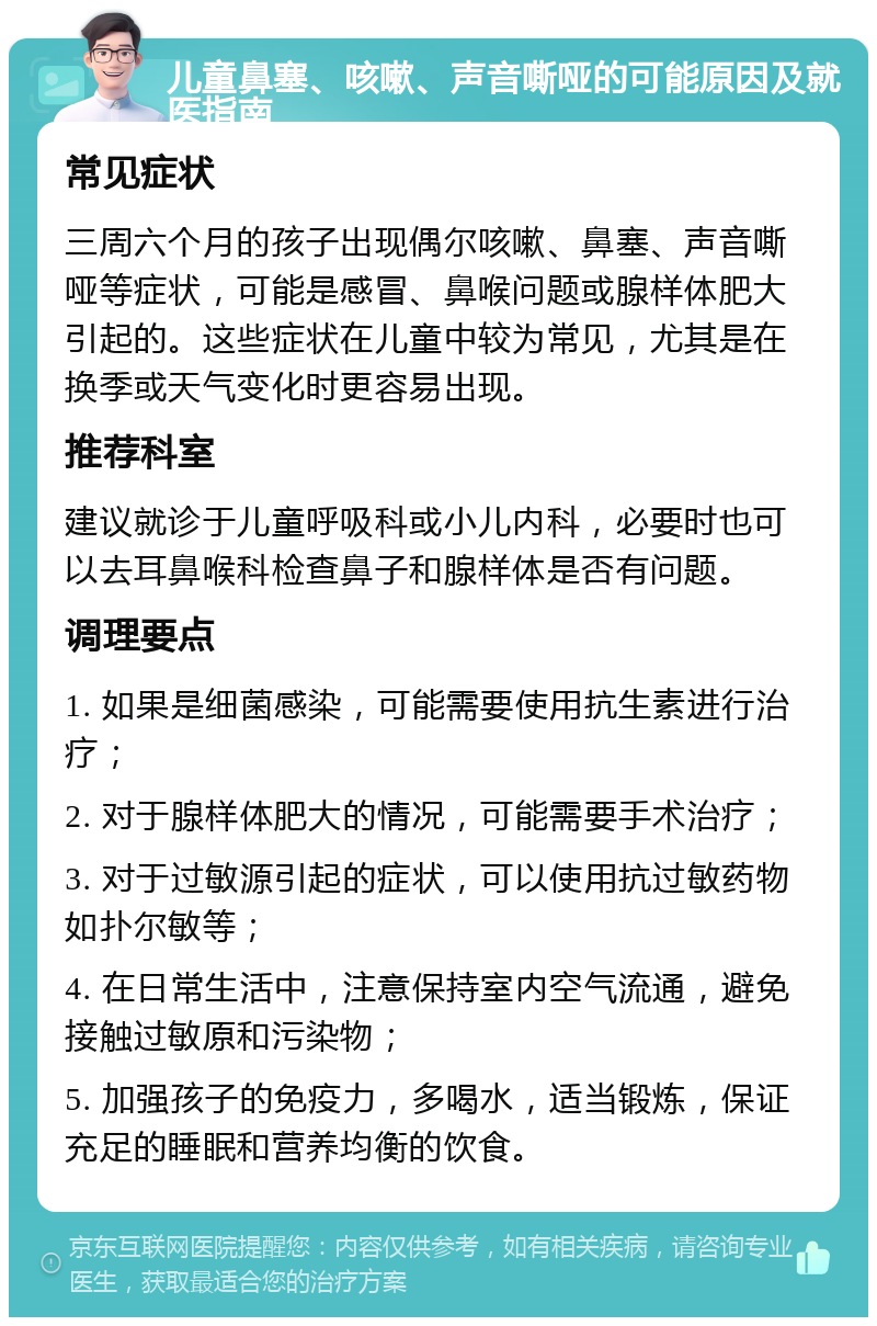 儿童鼻塞、咳嗽、声音嘶哑的可能原因及就医指南 常见症状 三周六个月的孩子出现偶尔咳嗽、鼻塞、声音嘶哑等症状，可能是感冒、鼻喉问题或腺样体肥大引起的。这些症状在儿童中较为常见，尤其是在换季或天气变化时更容易出现。 推荐科室 建议就诊于儿童呼吸科或小儿内科，必要时也可以去耳鼻喉科检查鼻子和腺样体是否有问题。 调理要点 1. 如果是细菌感染，可能需要使用抗生素进行治疗； 2. 对于腺样体肥大的情况，可能需要手术治疗； 3. 对于过敏源引起的症状，可以使用抗过敏药物如扑尔敏等； 4. 在日常生活中，注意保持室内空气流通，避免接触过敏原和污染物； 5. 加强孩子的免疫力，多喝水，适当锻炼，保证充足的睡眠和营养均衡的饮食。