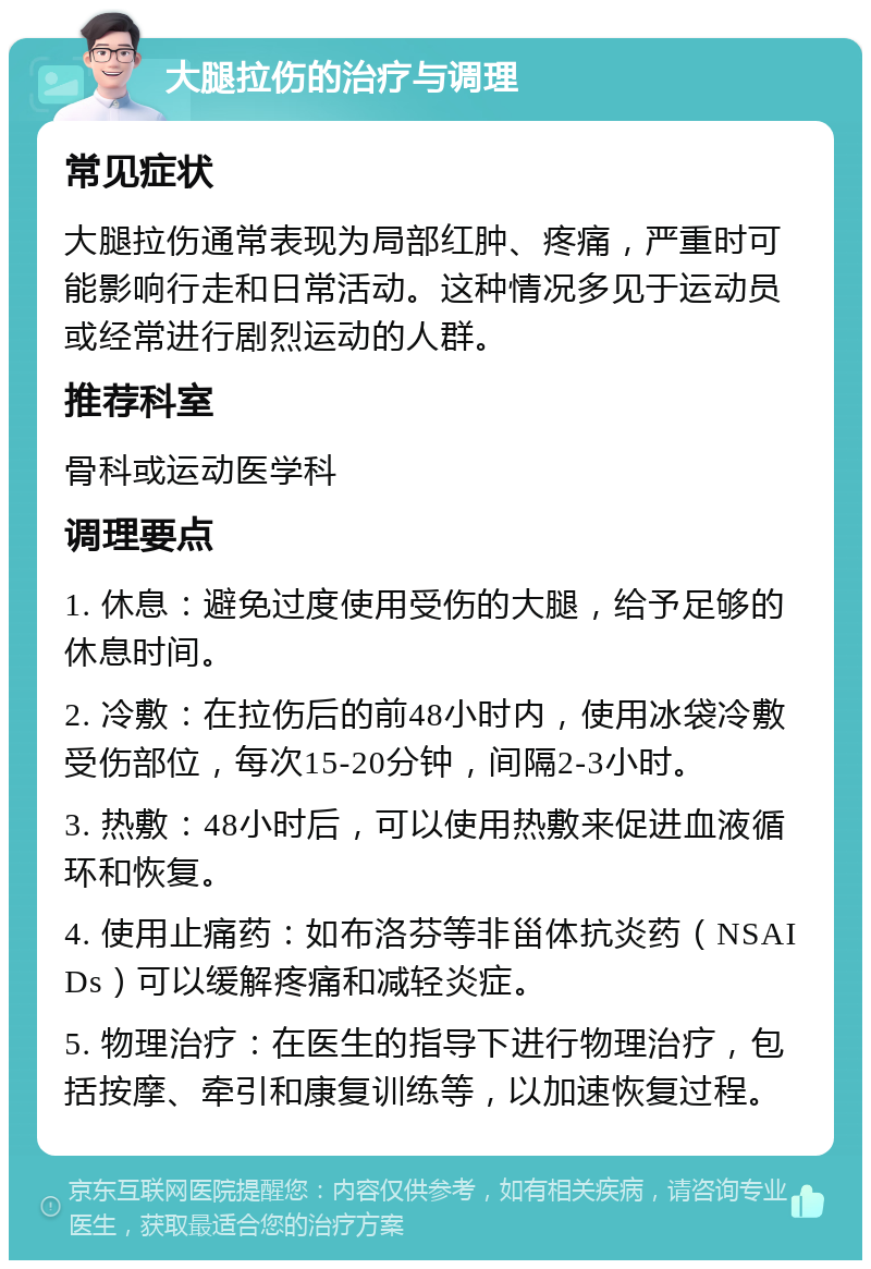 大腿拉伤的治疗与调理 常见症状 大腿拉伤通常表现为局部红肿、疼痛，严重时可能影响行走和日常活动。这种情况多见于运动员或经常进行剧烈运动的人群。 推荐科室 骨科或运动医学科 调理要点 1. 休息：避免过度使用受伤的大腿，给予足够的休息时间。 2. 冷敷：在拉伤后的前48小时内，使用冰袋冷敷受伤部位，每次15-20分钟，间隔2-3小时。 3. 热敷：48小时后，可以使用热敷来促进血液循环和恢复。 4. 使用止痛药：如布洛芬等非甾体抗炎药（NSAIDs）可以缓解疼痛和减轻炎症。 5. 物理治疗：在医生的指导下进行物理治疗，包括按摩、牵引和康复训练等，以加速恢复过程。