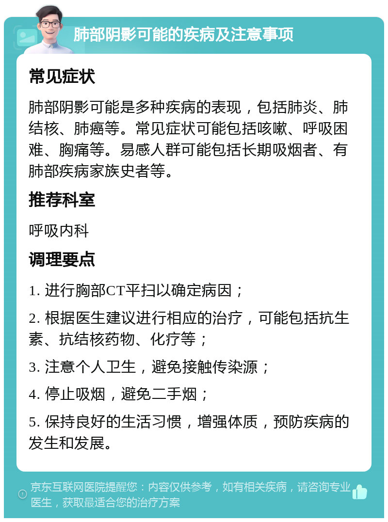 肺部阴影可能的疾病及注意事项 常见症状 肺部阴影可能是多种疾病的表现，包括肺炎、肺结核、肺癌等。常见症状可能包括咳嗽、呼吸困难、胸痛等。易感人群可能包括长期吸烟者、有肺部疾病家族史者等。 推荐科室 呼吸内科 调理要点 1. 进行胸部CT平扫以确定病因； 2. 根据医生建议进行相应的治疗，可能包括抗生素、抗结核药物、化疗等； 3. 注意个人卫生，避免接触传染源； 4. 停止吸烟，避免二手烟； 5. 保持良好的生活习惯，增强体质，预防疾病的发生和发展。