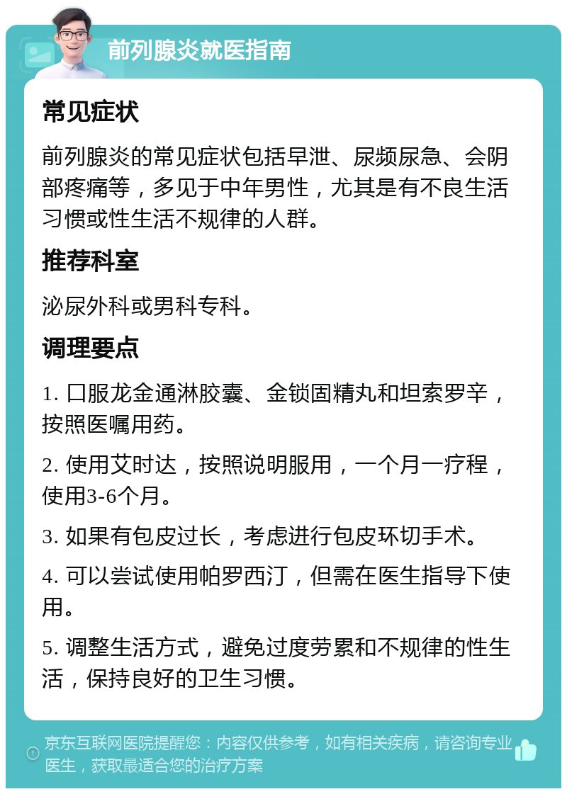 前列腺炎就医指南 常见症状 前列腺炎的常见症状包括早泄、尿频尿急、会阴部疼痛等，多见于中年男性，尤其是有不良生活习惯或性生活不规律的人群。 推荐科室 泌尿外科或男科专科。 调理要点 1. 口服龙金通淋胶囊、金锁固精丸和坦索罗辛，按照医嘱用药。 2. 使用艾时达，按照说明服用，一个月一疗程，使用3-6个月。 3. 如果有包皮过长，考虑进行包皮环切手术。 4. 可以尝试使用帕罗西汀，但需在医生指导下使用。 5. 调整生活方式，避免过度劳累和不规律的性生活，保持良好的卫生习惯。