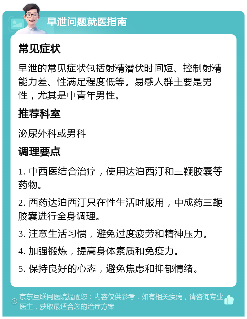 早泄问题就医指南 常见症状 早泄的常见症状包括射精潜伏时间短、控制射精能力差、性满足程度低等。易感人群主要是男性，尤其是中青年男性。 推荐科室 泌尿外科或男科 调理要点 1. 中西医结合治疗，使用达泊西汀和三鞭胶囊等药物。 2. 西药达泊西汀只在性生活时服用，中成药三鞭胶囊进行全身调理。 3. 注意生活习惯，避免过度疲劳和精神压力。 4. 加强锻炼，提高身体素质和免疫力。 5. 保持良好的心态，避免焦虑和抑郁情绪。