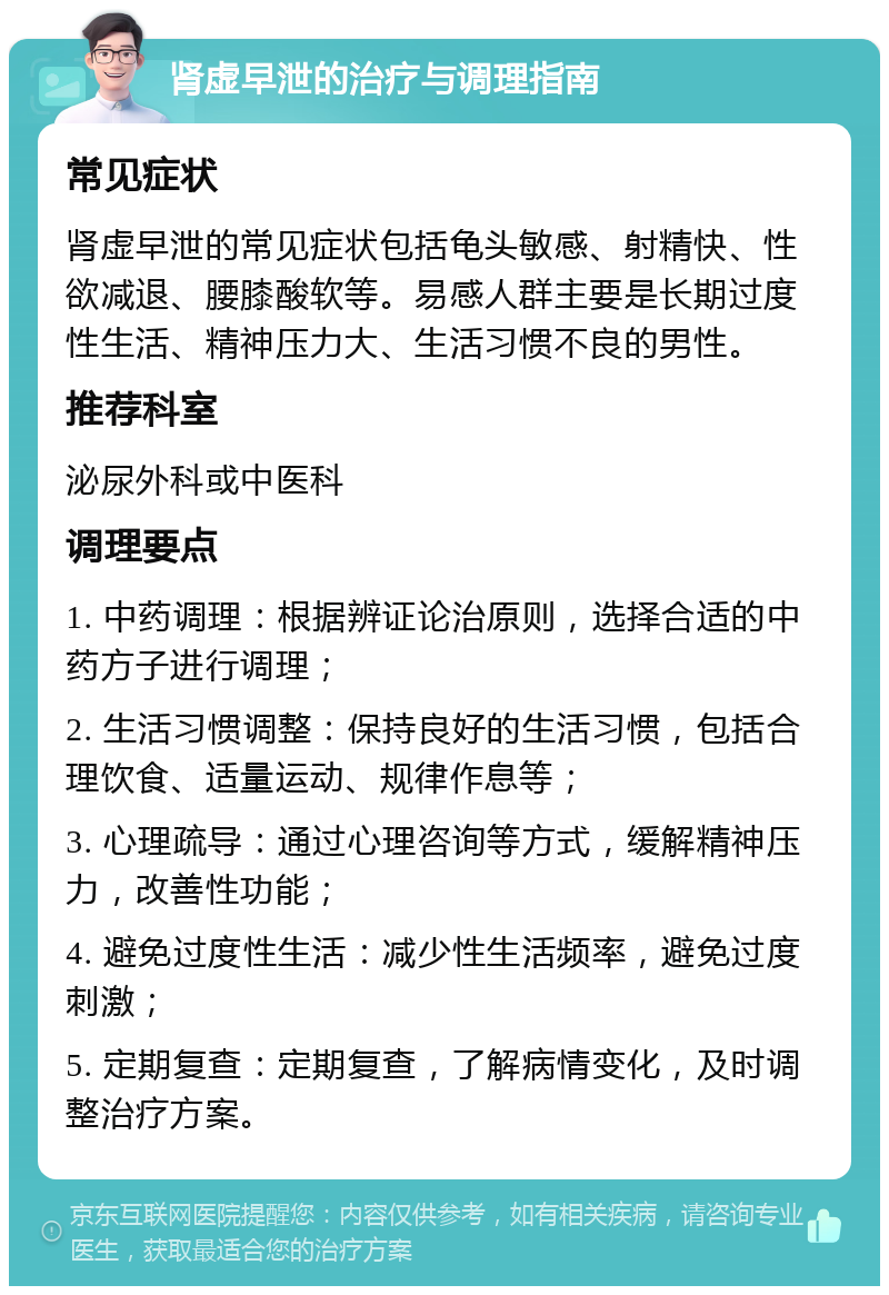 肾虚早泄的治疗与调理指南 常见症状 肾虚早泄的常见症状包括龟头敏感、射精快、性欲减退、腰膝酸软等。易感人群主要是长期过度性生活、精神压力大、生活习惯不良的男性。 推荐科室 泌尿外科或中医科 调理要点 1. 中药调理：根据辨证论治原则，选择合适的中药方子进行调理； 2. 生活习惯调整：保持良好的生活习惯，包括合理饮食、适量运动、规律作息等； 3. 心理疏导：通过心理咨询等方式，缓解精神压力，改善性功能； 4. 避免过度性生活：减少性生活频率，避免过度刺激； 5. 定期复查：定期复查，了解病情变化，及时调整治疗方案。