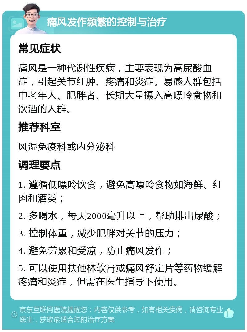 痛风发作频繁的控制与治疗 常见症状 痛风是一种代谢性疾病，主要表现为高尿酸血症，引起关节红肿、疼痛和炎症。易感人群包括中老年人、肥胖者、长期大量摄入高嘌呤食物和饮酒的人群。 推荐科室 风湿免疫科或内分泌科 调理要点 1. 遵循低嘌呤饮食，避免高嘌呤食物如海鲜、红肉和酒类； 2. 多喝水，每天2000毫升以上，帮助排出尿酸； 3. 控制体重，减少肥胖对关节的压力； 4. 避免劳累和受凉，防止痛风发作； 5. 可以使用扶他林软膏或痛风舒定片等药物缓解疼痛和炎症，但需在医生指导下使用。