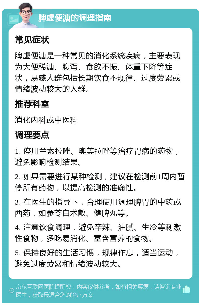 脾虚便溏的调理指南 常见症状 脾虚便溏是一种常见的消化系统疾病，主要表现为大便稀溏、腹泻、食欲不振、体重下降等症状，易感人群包括长期饮食不规律、过度劳累或情绪波动较大的人群。 推荐科室 消化内科或中医科 调理要点 1. 停用兰索拉唑、奥美拉唑等治疗胃病的药物，避免影响检测结果。 2. 如果需要进行某种检测，建议在检测前1周内暂停所有药物，以提高检测的准确性。 3. 在医生的指导下，合理使用调理脾胃的中药或西药，如参苓白术散、健脾丸等。 4. 注意饮食调理，避免辛辣、油腻、生冷等刺激性食物，多吃易消化、富含营养的食物。 5. 保持良好的生活习惯，规律作息，适当运动，避免过度劳累和情绪波动较大。