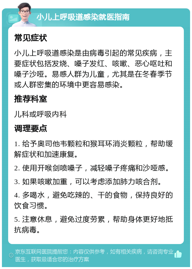 小儿上呼吸道感染就医指南 常见症状 小儿上呼吸道感染是由病毒引起的常见疾病，主要症状包括发烧、嗓子发红、咳嗽、恶心呕吐和嗓子沙哑。易感人群为儿童，尤其是在冬春季节或人群密集的环境中更容易感染。 推荐科室 儿科或呼吸内科 调理要点 1. 给予奥司他韦颗粒和猴耳环消炎颗粒，帮助缓解症状和加速康复。 2. 使用开喉剑喷嗓子，减轻嗓子疼痛和沙哑感。 3. 如果咳嗽加重，可以考虑添加肺力咳合剂。 4. 多喝水，避免吃辣的、干的食物，保持良好的饮食习惯。 5. 注意休息，避免过度劳累，帮助身体更好地抵抗病毒。