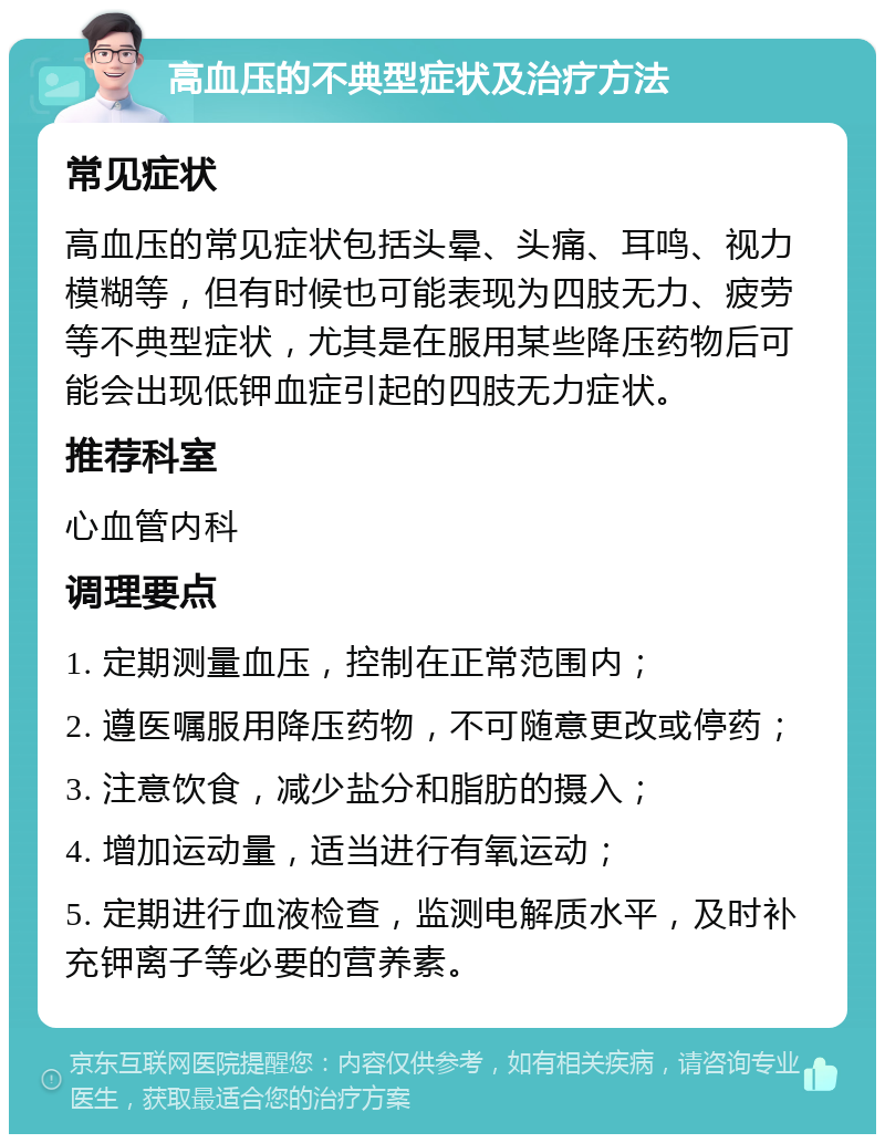 高血压的不典型症状及治疗方法 常见症状 高血压的常见症状包括头晕、头痛、耳鸣、视力模糊等，但有时候也可能表现为四肢无力、疲劳等不典型症状，尤其是在服用某些降压药物后可能会出现低钾血症引起的四肢无力症状。 推荐科室 心血管内科 调理要点 1. 定期测量血压，控制在正常范围内； 2. 遵医嘱服用降压药物，不可随意更改或停药； 3. 注意饮食，减少盐分和脂肪的摄入； 4. 增加运动量，适当进行有氧运动； 5. 定期进行血液检查，监测电解质水平，及时补充钾离子等必要的营养素。