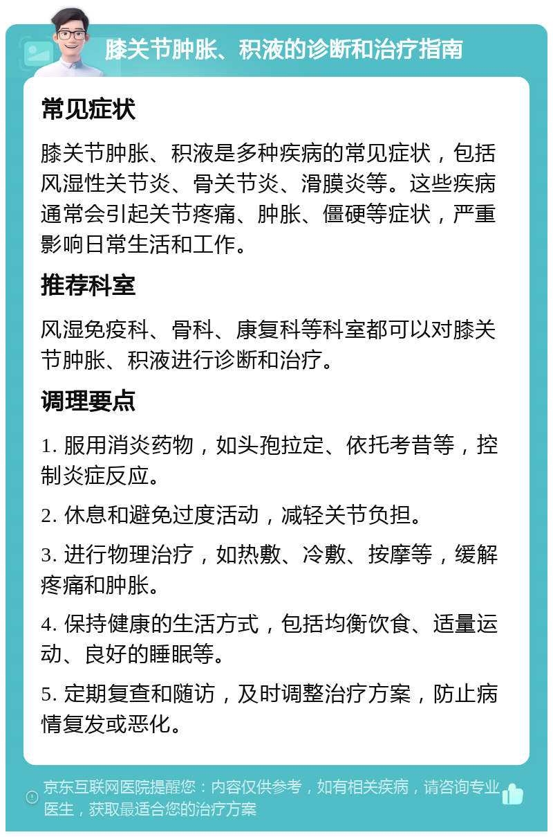 膝关节肿胀、积液的诊断和治疗指南 常见症状 膝关节肿胀、积液是多种疾病的常见症状，包括风湿性关节炎、骨关节炎、滑膜炎等。这些疾病通常会引起关节疼痛、肿胀、僵硬等症状，严重影响日常生活和工作。 推荐科室 风湿免疫科、骨科、康复科等科室都可以对膝关节肿胀、积液进行诊断和治疗。 调理要点 1. 服用消炎药物，如头孢拉定、依托考昔等，控制炎症反应。 2. 休息和避免过度活动，减轻关节负担。 3. 进行物理治疗，如热敷、冷敷、按摩等，缓解疼痛和肿胀。 4. 保持健康的生活方式，包括均衡饮食、适量运动、良好的睡眠等。 5. 定期复查和随访，及时调整治疗方案，防止病情复发或恶化。